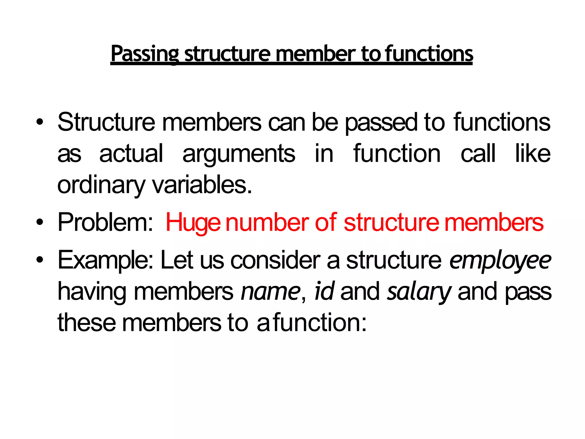 41
Passing structure member tofunctions
• Structure members can be passed to functions
as actual arguments in function call like
ordinary variables.
• Problem: Hugenumber of structuremembers
• Example: Let us consider a structure employee
having members name, id and salary and pass
these members to afunction:
 