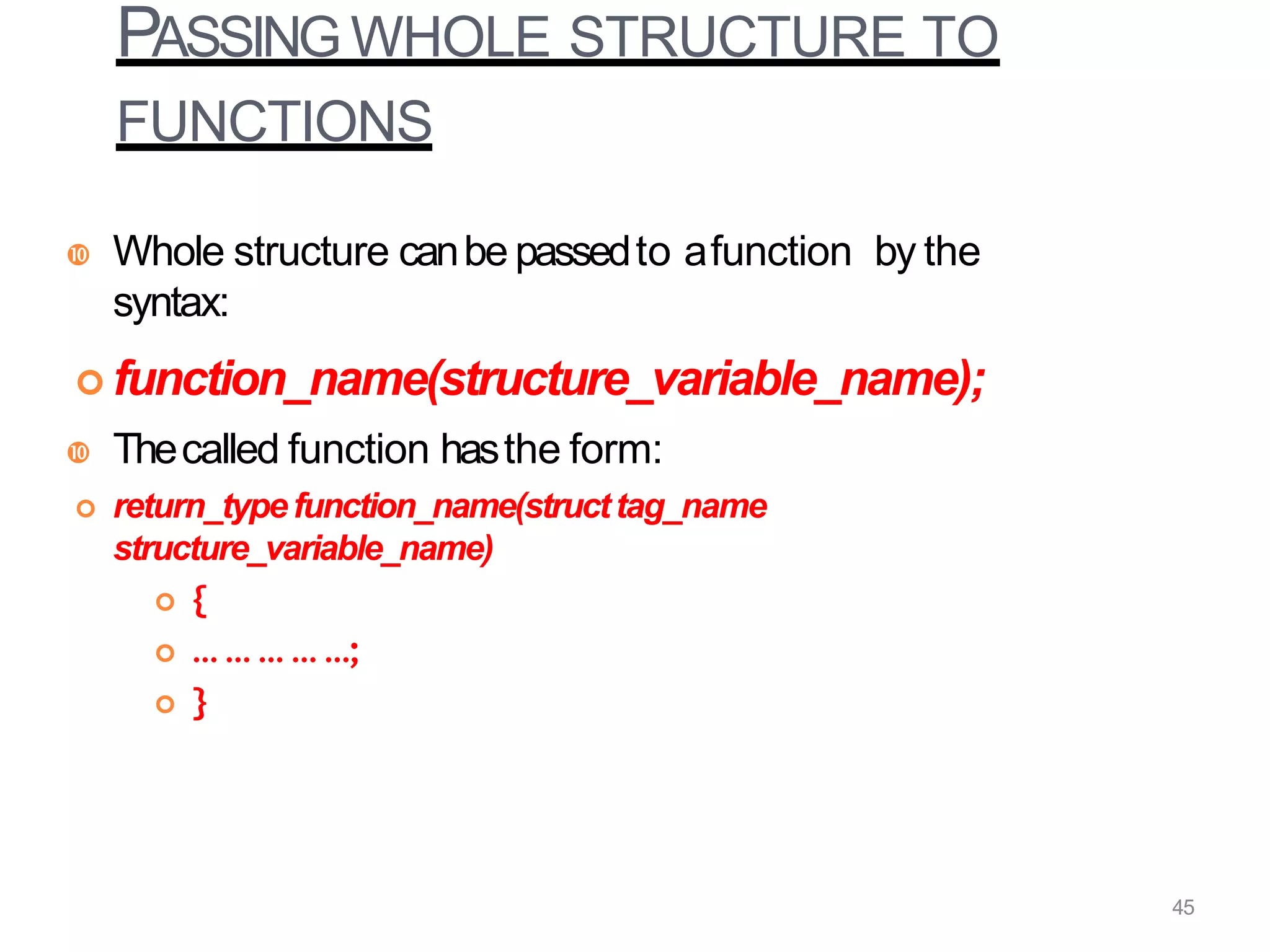 PASSING WHOLE STRUCTURE TO
FUNCTIONS
 Whole structure canbe passedto afunction by the
syntax:
 function_name(structure_variable_name);
 Thecalled function hasthe form:
 return_typefunction_name(structtag_name
structure_variable_name)
 {
 … … … … …;
 }
45
 