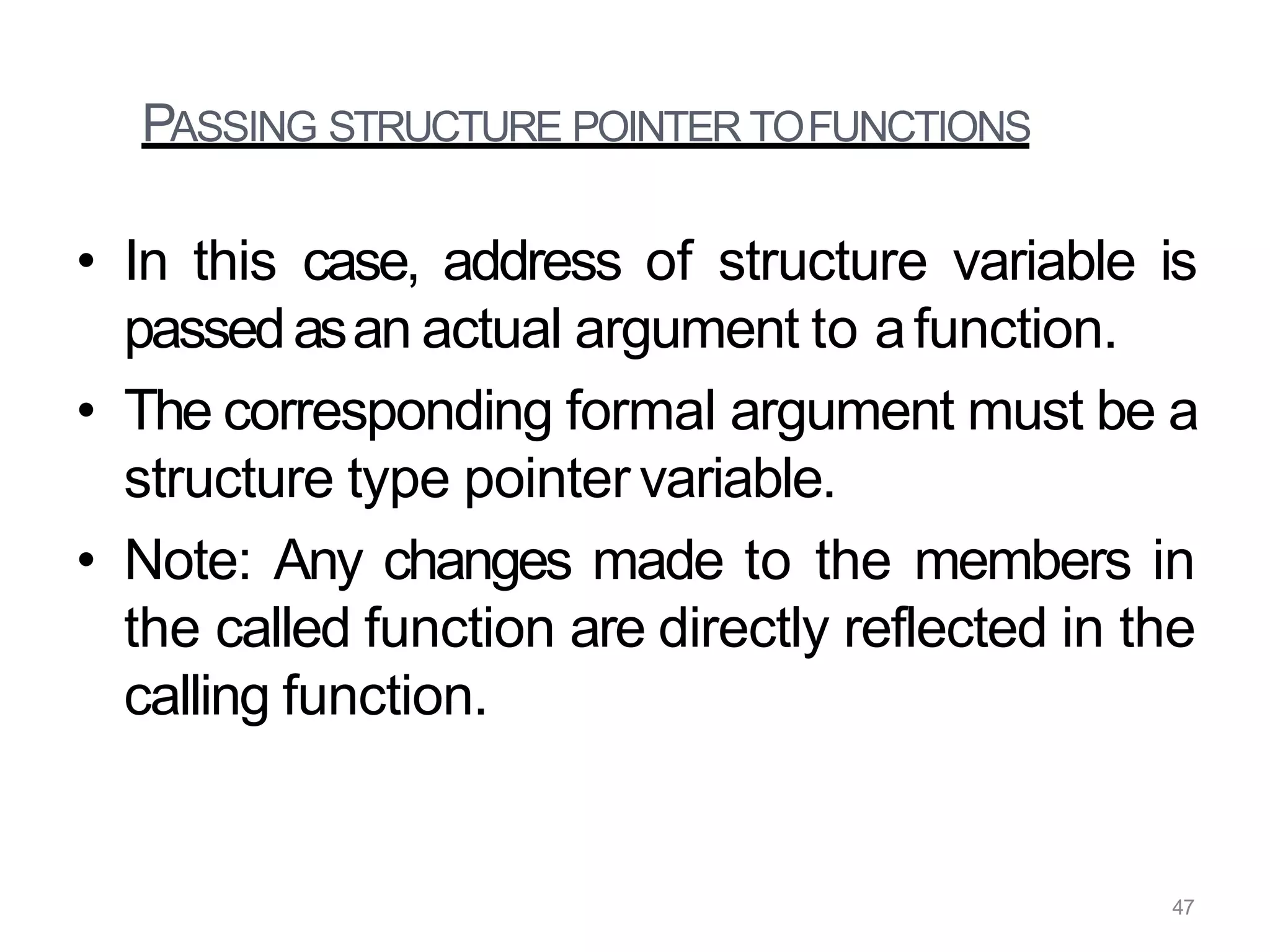 PASSING STRUCTURE POINTER TOFUNCTIONS
• In this case, address of structure variable is
passedasan actual argument to afunction.
• The corresponding formal argument must be a
structure type pointer variable.
• Note: Any changes made to the members in
the called function are directly reflected in the
calling function.
47
 