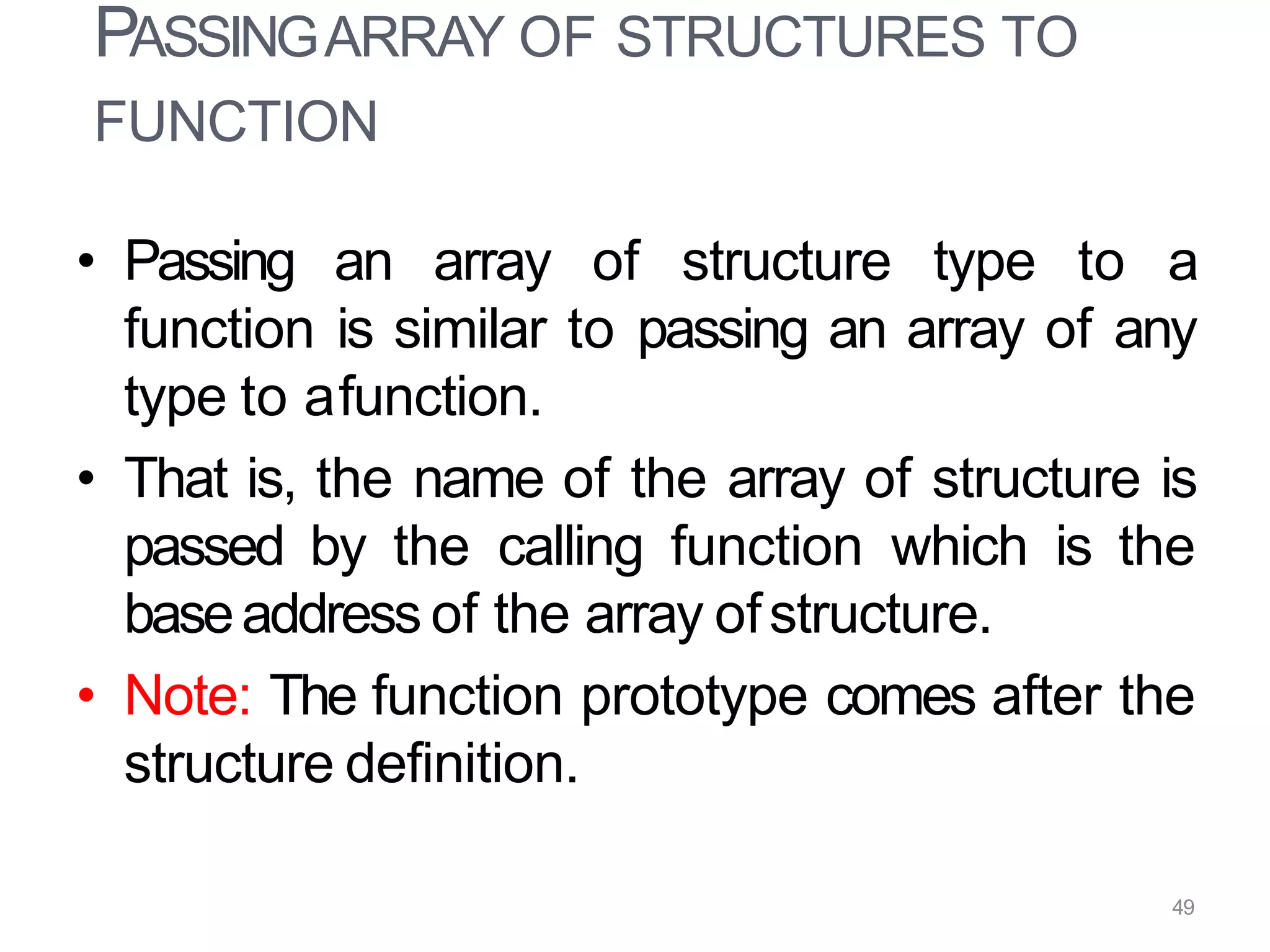 • Passing an array of structure type to a
function is similar to passing an array of any
type to afunction.
• That is, the name of the array of structure is
passed by the calling function which is the
baseaddress of the array ofstructure.
• Note: The function prototype comes after the
structure definition.
49
PASSINGARRAY OF STRUCTURES TO
FUNCTION
 