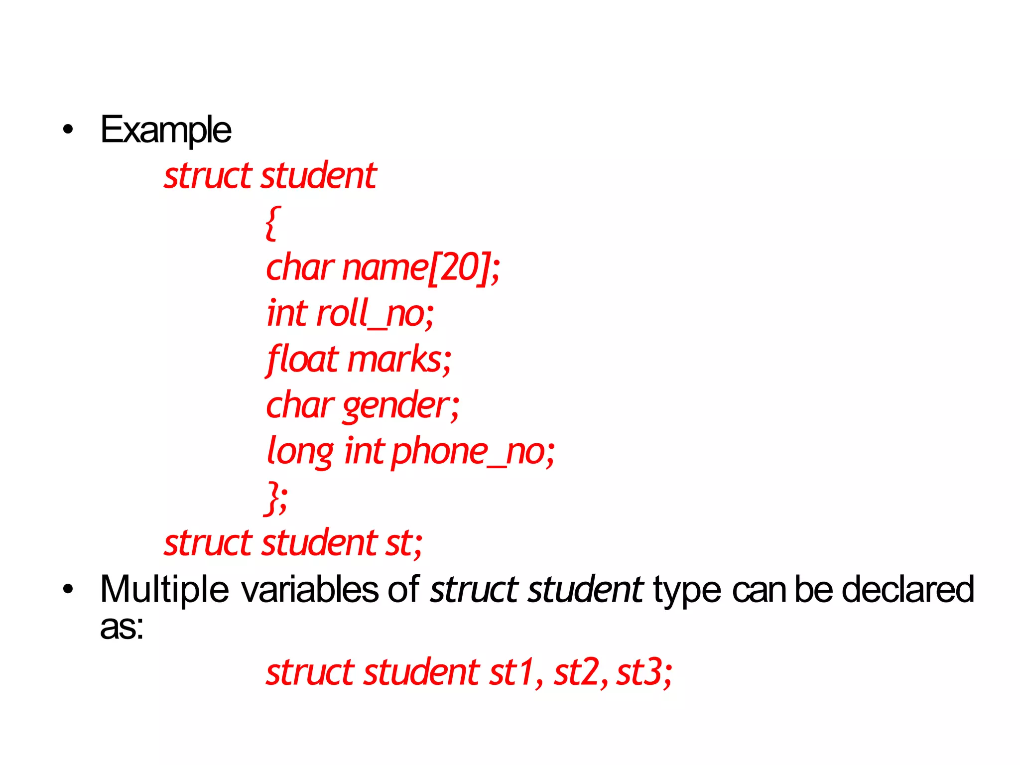 5
• Example
struct student
{
char name[20];
int roll_no;
float marks;
char gender;
long intphone_no;
};
struct student st;
• Multiple variables of struct student type canbe declared
as:
struct student st1, st2,st3;
 