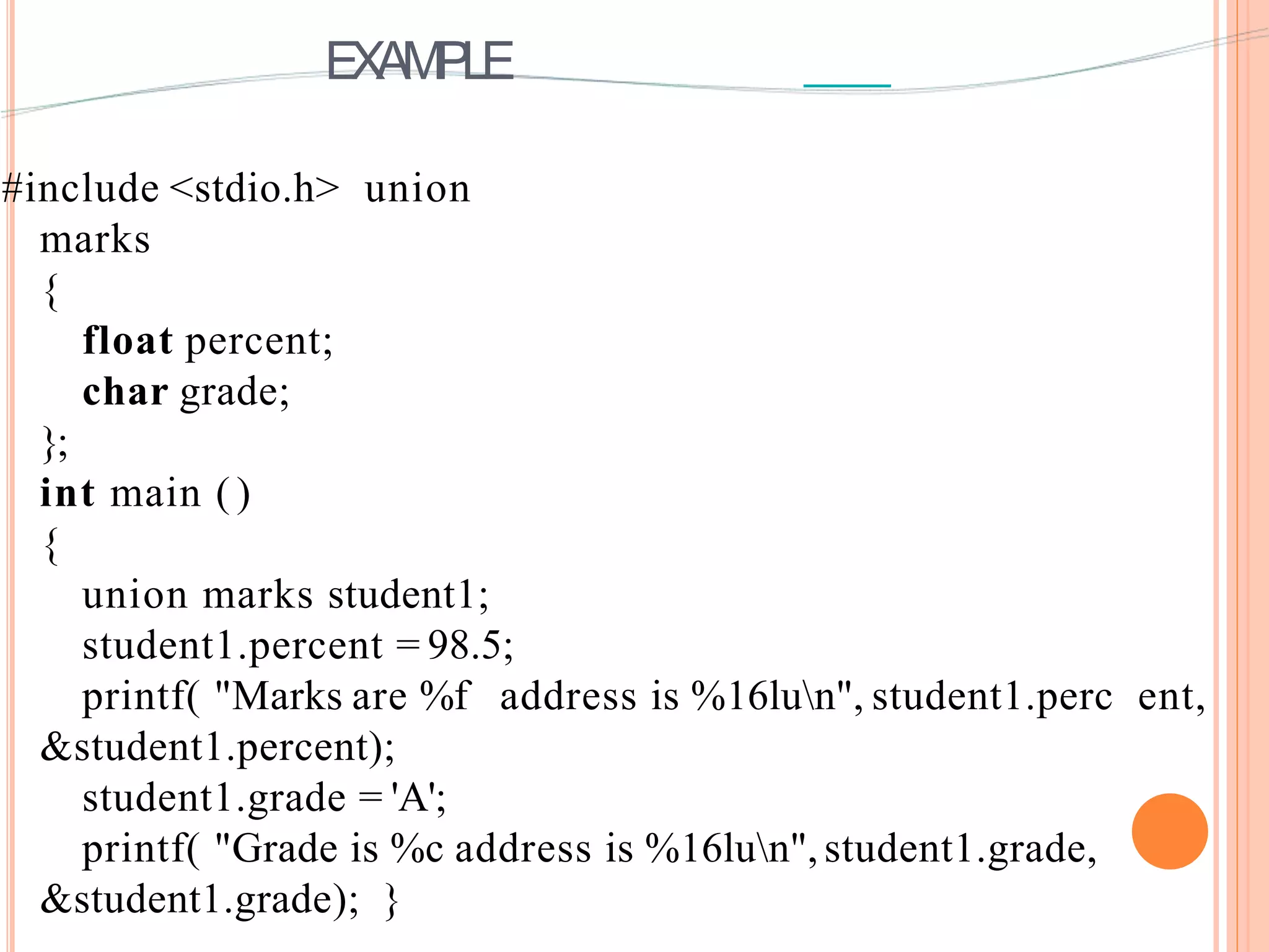 EXAMPLE
#include <stdio.h> union
marks
{
float percent;
char grade;
};
int main ( )
{
union marks student1;
student1.percent = 98.5;
printf( "Marks are %f address is %16lun", student1.perc ent,
&student1.percent);
student1.grade = 'A';
printf( "Grade is %c address is %16lun",student1.grade,
&student1.grade); }
 