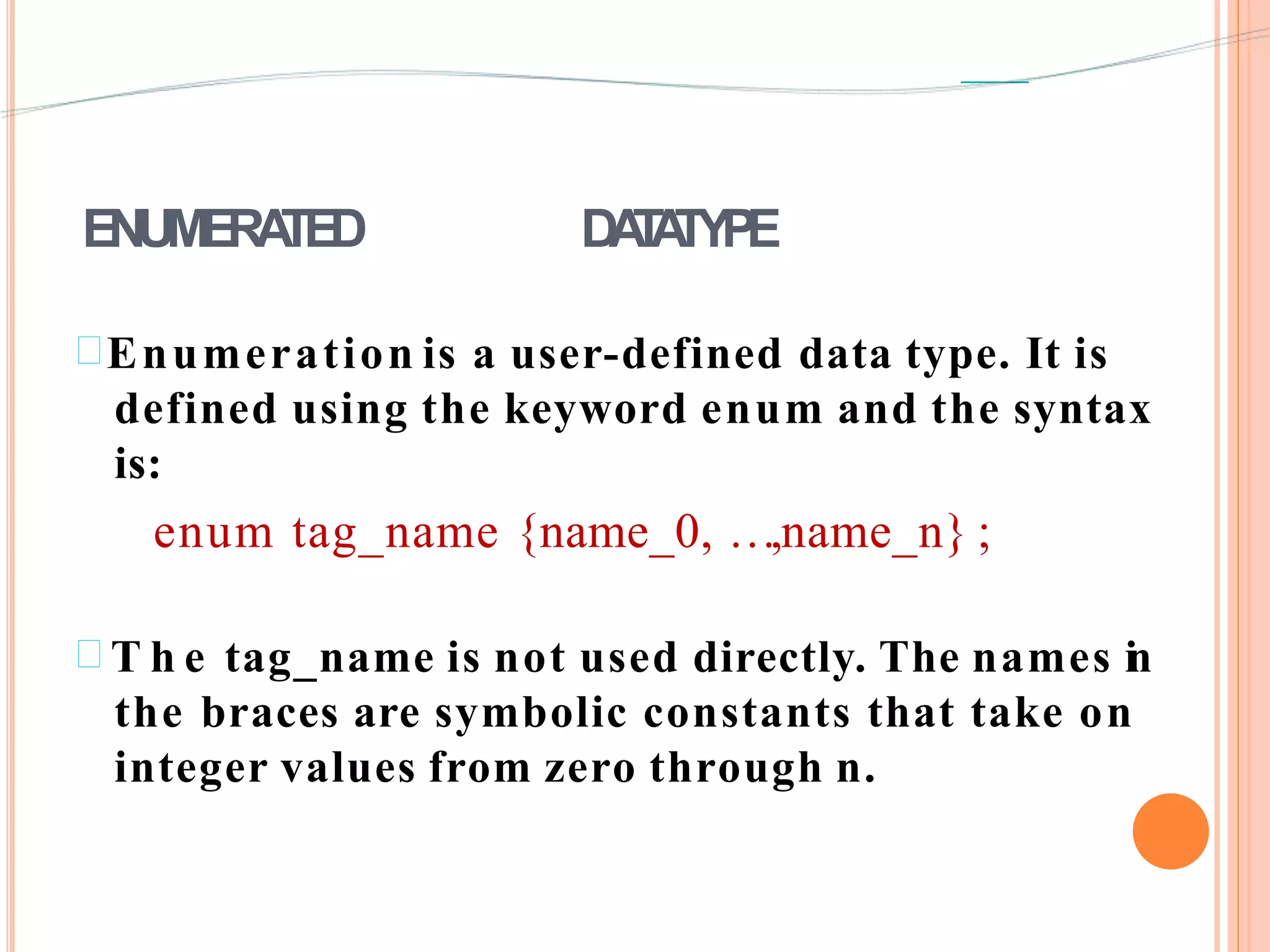 ENUMERATED DATATYPE
Enumeration is a user-defined data type. It is
defined using the keyword enum and the syntax
is:
enum tag_name {name_0, …,name_n} ;
 T h e tag_name is not used directly. The names in
the braces are symbolic constants that take on
integer values from zero through n.
 