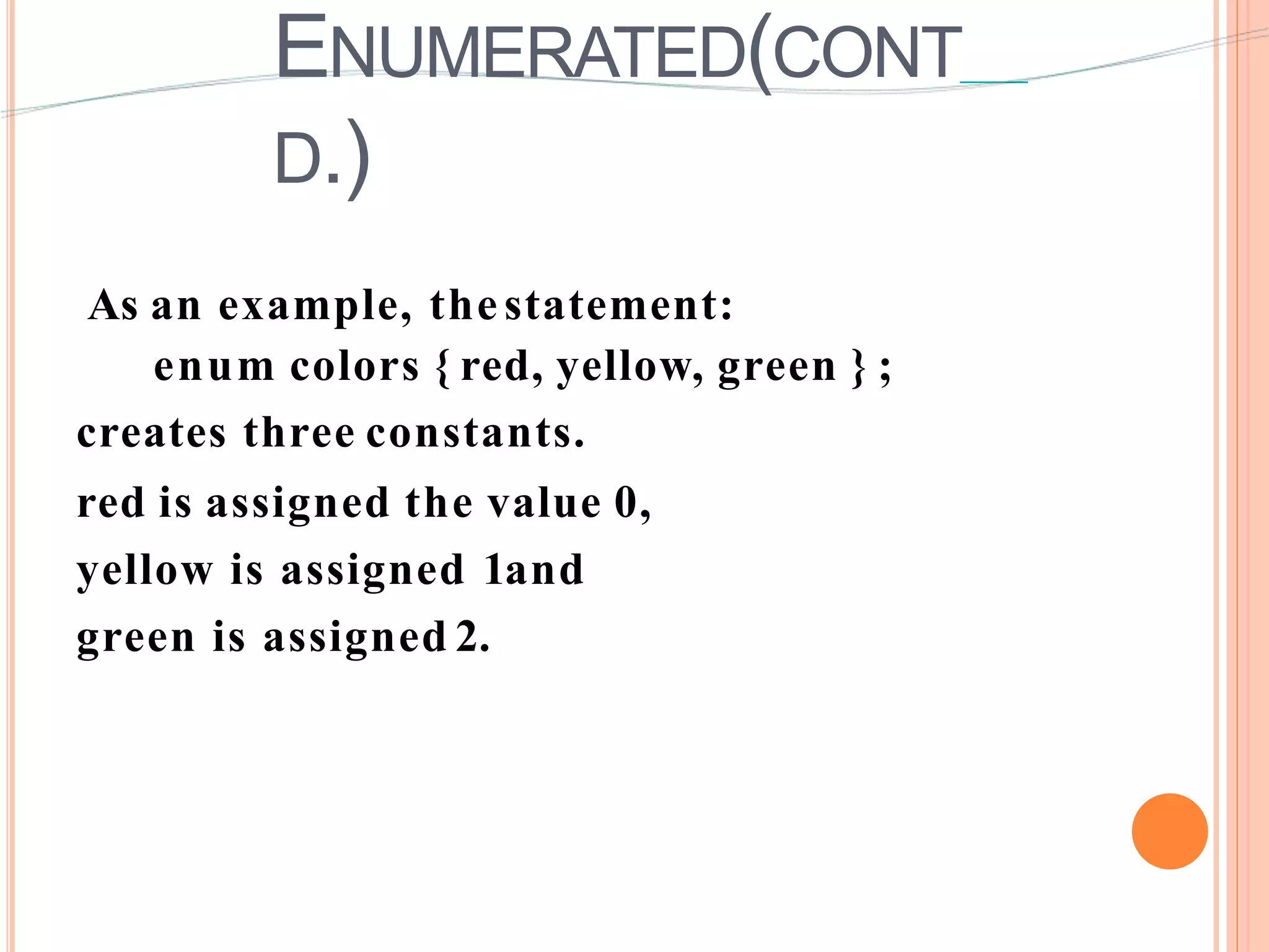 ENUMERATED(CONT
D.)
As an example, thestatement:
enum colors { red, yellow, green } ;
creates three constants.
red is assigned the value 0,
yellow is assigned 1and
green is assigned 2.
 