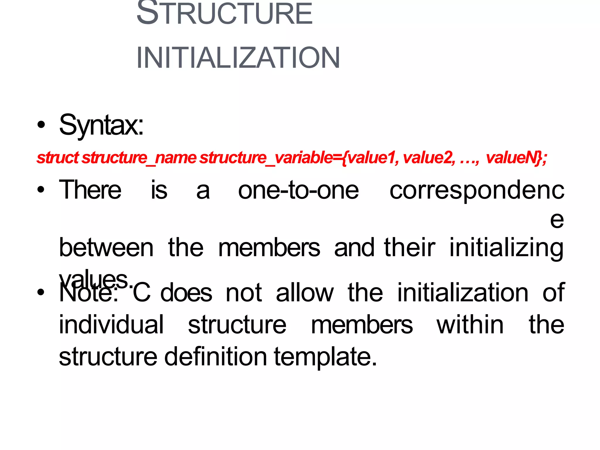 STRUCTURE
INITIALIZATION
8
• Syntax:
structstructure_namestructure_variable={value1, value2, …, valueN};
• There is a one-to-one correspondenc
e
between the members and their initializing
values.• Note: C does not allow the initialization of
individual structure members within the
structure definition template.
 