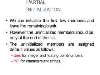 PARTIAL
INITIALIZATION
10
• We can initialize the first few members and
leave the remainingblank.
• However, the uninitialized members should be
only at the end of the list.
• The uninitialized members are assigned
default values asfollows:
– Zero for integer and floating pointnumbers.
– ‘0’ for characters andstrings.
 