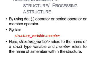 ACCESSING MEMBER OF
STRUCTURE/ PROCESSING
A STRUCTURE
12
• By using dot (.) operator or period operator or
member operator.
• Syntax:
structure_variable.member
• Here, structure_variable refers to the name of
a struct type variable and member refers to
the name of amember within thestructure.
 