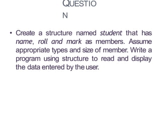 QUESTIO
N
13
• Create a structure named student that has
name, roll and mark as members. Assume
appropriate types and size of member. Write a
program using structure to read and display
the data entered by theuser.
 