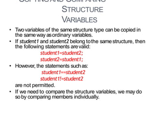 COPYINGAND COMPARING
STRUCTURE
VARIABLES
15
• Twovariables of the samestructure type canbe copied in
the sameway asordinary variables.
• If student1 and student2 belong tothe samestructure, then
the following statements arevalid:
student1=student2;
student2=student1;
• However, the statements suchas:
student1==student2
student1!=student2
are not permitted.
• If we need to compare the structure variables, we may do
soby comparing members individually.
 