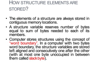 HOW STRUCTURE ELEMENTS ARE
STORED?
17
• The elements of a structure are always stored in
contiguous memory locations.
• A structure variable reserves number of bytes
equal to sum of bytes needed to each of its
members.
• Computer stores structures using the concept of
“word boundary”. In a computer with two bytes
word boundary, the structure variables are stored
left aligned and consecutively one after the other
(with at most one byte unoccupied in between
them called slackbyte).
 