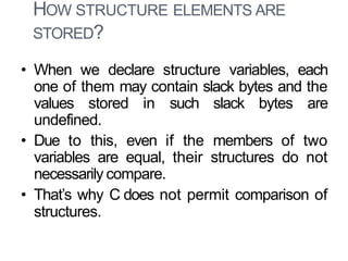 HOW STRUCTURE ELEMENTS ARE
STORED?
18
• When we declare structure variables, each
one of them may contain slack bytes and the
values stored in such slack bytes are
undefined.
• Due to this, even if the members of two
variables are equal, their structures do not
necessarily compare.
• That’s why C does not permit comparison of
structures.
 