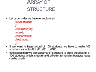 ARRAY OF
STRUCTURE
19
• Let usconsider we have astructure as:
struct student
{
char name[20];
int roll;
char remarks;
floatmarks;
};
• If we want to keep record of 100 students, we have to make 100
structure variables like st1, st2,…,st100.
• In this situation we can use array of structure to store the records of
100 students which is easier and efficient to handle (because loops
canbe used).
 