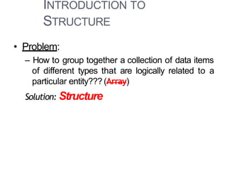 INTRODUCTION TO
STRUCTURE
• Problem:
– How to group together a collection of data items
of different types that are logically related to a
particular entity??? (Array)
Solution: Structure
 