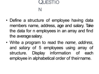 QUESTIO
N
23
• Define a structure of employee having data
members name, address, age and salary. Take
the data for n employees in an array and find
the averagesalary.
• Write a program to read the name, address,
and salary of 5 employees using array of
structure. Display information of each
employee in alphabetical order of theirname.
 