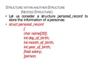 STRUCTURE WITHINANOTHERSTRUCTURE
(NESTED STRUCTURE)
27
• Let us consider a structure personal_record to
store the information of apersonas:
• struct personal_record
{
char name[20];
intday_of_birth;
intmonth_of_birth;
int year_of_birth;
float salary;
}person;
 
