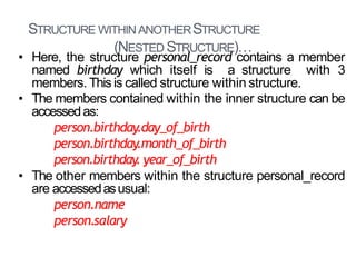 STRUCTURE WITHINANOTHERSTRUCTURE
(NESTED STRUCTURE)…
29
• Here, the structure personal_record contains a member
named birthday which itself is a structure with 3
members. Thisis called structure within structure.
• The members contained within the inner structure can be
accessedas:
person.birthday.day_of_birth
person.birthday.month_of_birth
person.birthday. year_of_birth
• The other members within the structure personal_record
are accessedasusual:
person.name
person.salary
 