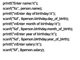 30
printf("Enter name:t");
scanf("%s", person.name);
printf("nEnter day ofbirthday:t");
scanf("%d", &person.birthday.day_of_birth);
printf("nEnter month of birthday:t");
scanf("%d", &person.birthday.month_of_birth);
printf("nEnter year of birthday:t");
scanf("%d", &person.birthday.year_of_birth);
printf("nEnter salary:t");
scanf("%f", &person.salary);
 