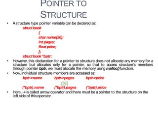 POINTER TO
STRUCTURE
33
• Astructure type pointer variable canbe declared as:
struct book
{
charname[20];
int pages;
float price;
};
structbook *bptr;
• However, this declaration for a pointer to structure does not allocate any memory for a
structure but allocates only for a pointer, so that to access structure’s members
through pointer bptr, we must allocate the memory using malloc()function.
• Now, individual structure members are accessedas:
bptr->name bptr->pages bptr->price
(*bptr).name (*bptr).pages (*bptr).price
• Here, ->is called arrow operator and there must be apointer to the structure on the
left side of thisoperator.
 