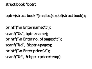 34
struct book *bptr;
bptr=(struct book *)malloc(sizeof(structbook));
printf("n Entername:t");
scanf("%s", bptr->name);
printf("n Enter no. ofpages:t");
scanf("%d", &bptr->pages);
printf("n Enter price:t");
scanf("%f", & bptr->price=temp)
 