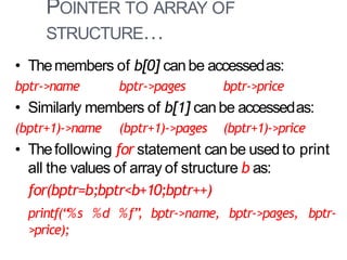 POINTER TO ARRAY OF
STRUCTURE…
38
• Themembers of b[0] canbe accessedas:
bptr->name bptr->pages bptr->price
• Similarly members of b[1] canbe accessedas:
(bptr+1)->name (bptr+1)->pages (bptr+1)->price
• Thefollowing for statement canbe used to print
all the values of array of structure b as:
for(bptr=b;bptr<b+10;bptr++)
printf(“%s %d %f”, bptr->name, bptr->pages, bptr-
>price);
 