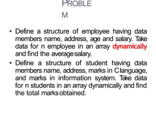 PROBLE
M
39
• Define a structure of employee having data
members name, address, age and salary. Take
data for n employee in an array dynamically
and find the averagesalary.
• Define a structure of student having data
members name, address, marks in Clanguage,
and marks in information system. Take data
for n students in an array dynamically and find
the total marksobtained.
 