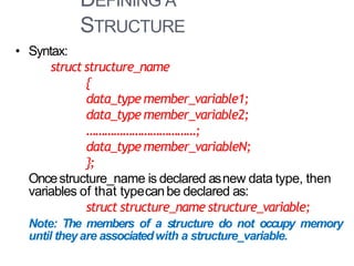 DEFINING A
STRUCTURE
4
• Syntax:
struct structure_name
{
data_type member_variable1;
data_type member_variable2;
………………………………;
data_type member_variableN;
};
Oncestructure_name is declared asnew data type, then
variables of that typecanbe declared as:
struct structure_name structure_variable;
Note: The members of a structure do not occupy memory
until they are associatedwith a structure_variable.
 