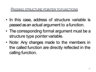 PASSING STRUCTURE POINTER TOFUNCTIONS
• In this case, address of structure variable is
passedasan actual argument to afunction.
• The corresponding formal argument must be a
structure type pointer variable.
• Note: Any changes made to the members in
the called function are directly reflected in the
calling function.
47
 