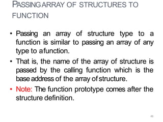 • Passing an array of structure type to a
function is similar to passing an array of any
type to afunction.
• That is, the name of the array of structure is
passed by the calling function which is the
baseaddress of the array ofstructure.
• Note: The function prototype comes after the
structure definition.
49
PASSINGARRAY OF STRUCTURES TO
FUNCTION
 