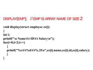 DISPLAY(EMP); //EMP IS ARRAY NAME OF SIZE 2
void display(struct employee ee[])
{
int i;
printf("n Namett IDtt Salaryn");
for(i=0;i<2;i++)
{
printf("%stt%dtt%.2fn",ee[i].name,ee[i].id,ee[i].salary);
}
}
 