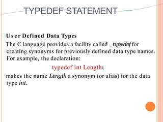 TYPEDEF STATEMENT
 U s e r Defined Data Types
The C language provides a facility called typedef for
creating synonyms for previously defined data type names.
For example, the declaration:
typedef int Length;
makes the name Length a synonym (or alias) for the data
type int.
 