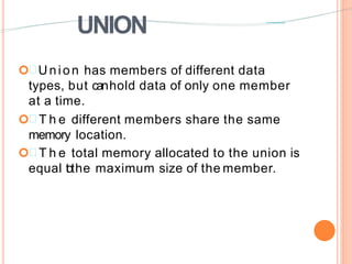 UNION
 Union has members of different data
types, but canhold data of only one member
at a time.
 T h e different members share the same
memory location.
 T h e total memory allocated to the union is
equal tothe maximum size of the member.
 