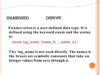 ENUMERATED DATATYPE
Enumeration is a user-defined data type. It is
defined using the keyword enum and the syntax
is:
enum tag_name {name_0, …,name_n} ;
 T h e tag_name is not used directly. The names in
the braces are symbolic constants that take on
integer values from zero through n.
 
