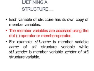 DEFINING A
STRUCTURE…
6
• Each variable of structure has its own copy of
member variables.
• The member variables are accessed using the
dot (.) operator or memberoperator.
• For example: st1.name is member variable
name of st1 structure variable while
st3.gender is member variable gender of st3
structure variable.
 