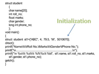 struct student
{
charname[20];
int roll_no;
float marks;
char gender;
long int phone_no;
};
void main()
{
struct student st1={“ABC", 4, 79.5, 'M', 5010670};
clrscr();
printf("NametttRoll No.tMarksttGendertPhone No.");
printf("n.........................................................................n");
printf("n %stt %dtt %ft%ct %ld", st1.name, st1.roll_no, st1.marks,
st1.gender, st1.phone_no);
getch();
}
9
 
