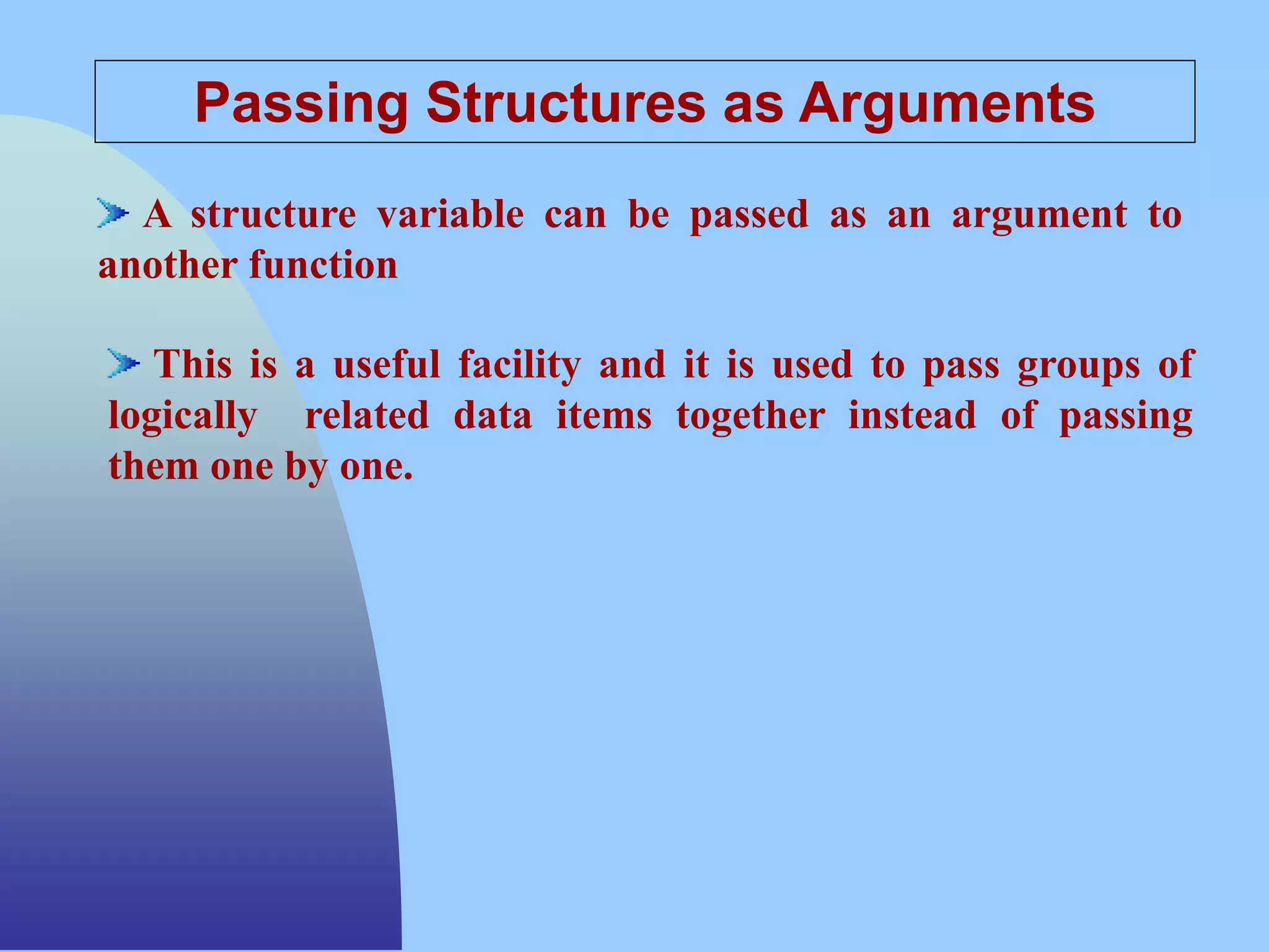 Passing Structures as Arguments
A structure variable can be passed as an argument to
another function
This is a useful facility and it is used to pass groups of
logically related data items together instead of passing
them one by one.
 