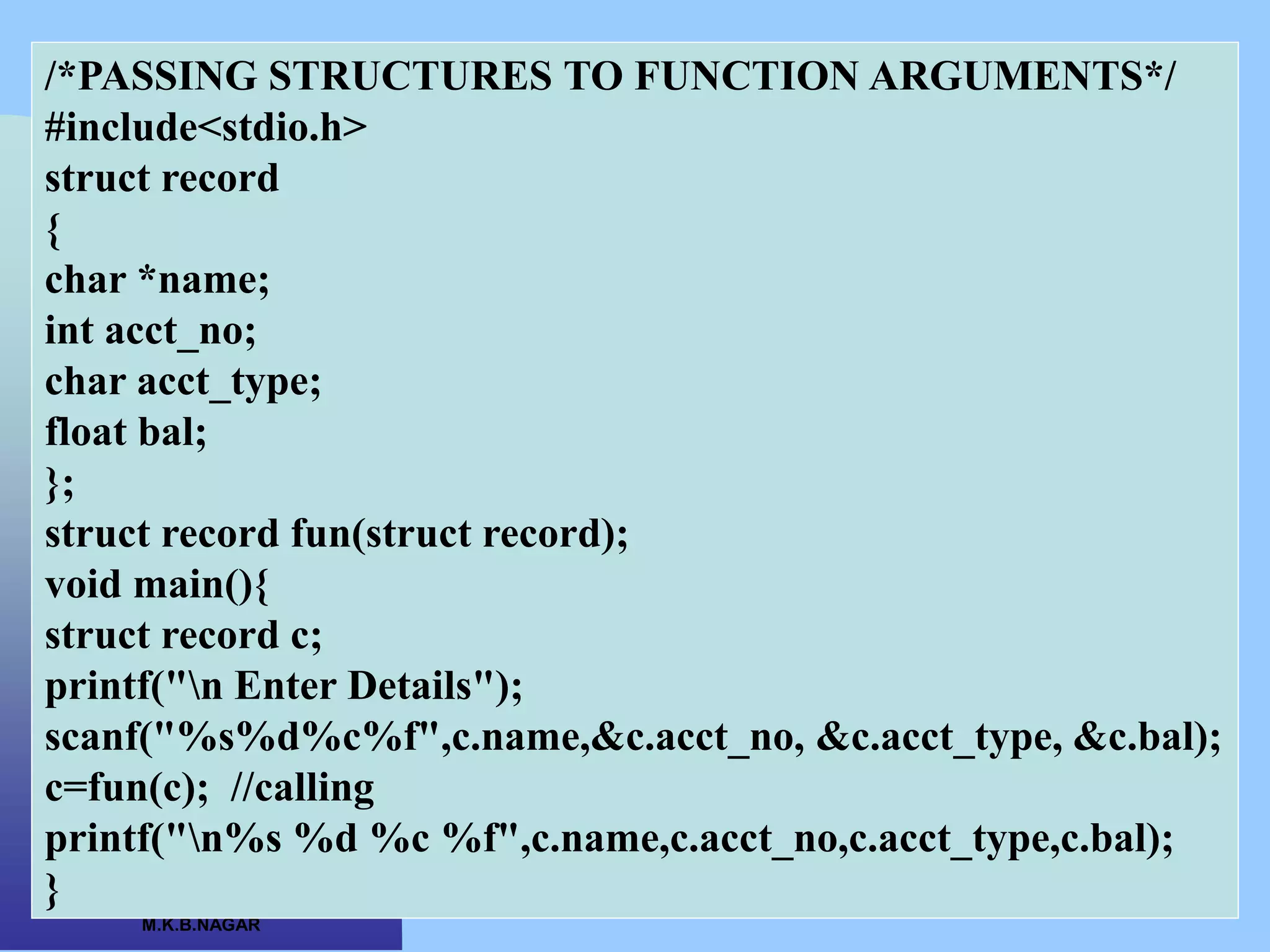 CSC COMPUTER EDUCATION,
M.K.B.NAGAR
/*PASSING STRUCTURES TO FUNCTION ARGUMENTS*/
#include<stdio.h>
struct record
{
char *name;
int acct_no;
char acct_type;
float bal;
};
struct record fun(struct record);
void main(){
struct record c;
printf("n Enter Details");
scanf("%s%d%c%f",c.name,&c.acct_no, &c.acct_type, &c.bal);
c=fun(c); //calling
printf("n%s %d %c %f",c.name,c.acct_no,c.acct_type,c.bal);
}
 
