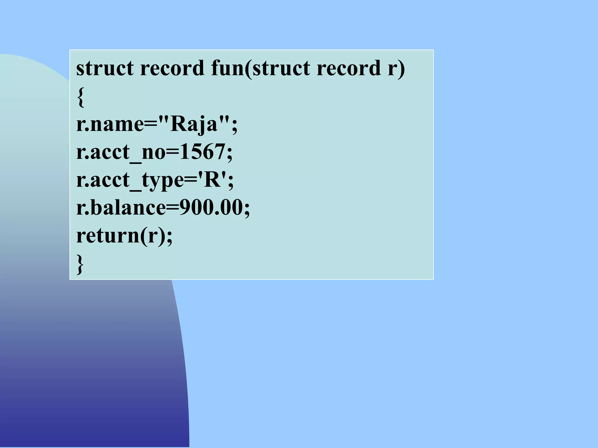 struct record fun(struct record r)
{
r.name="Raja";
r.acct_no=1567;
r.acct_type='R';
r.balance=900.00;
return(r);
}
 