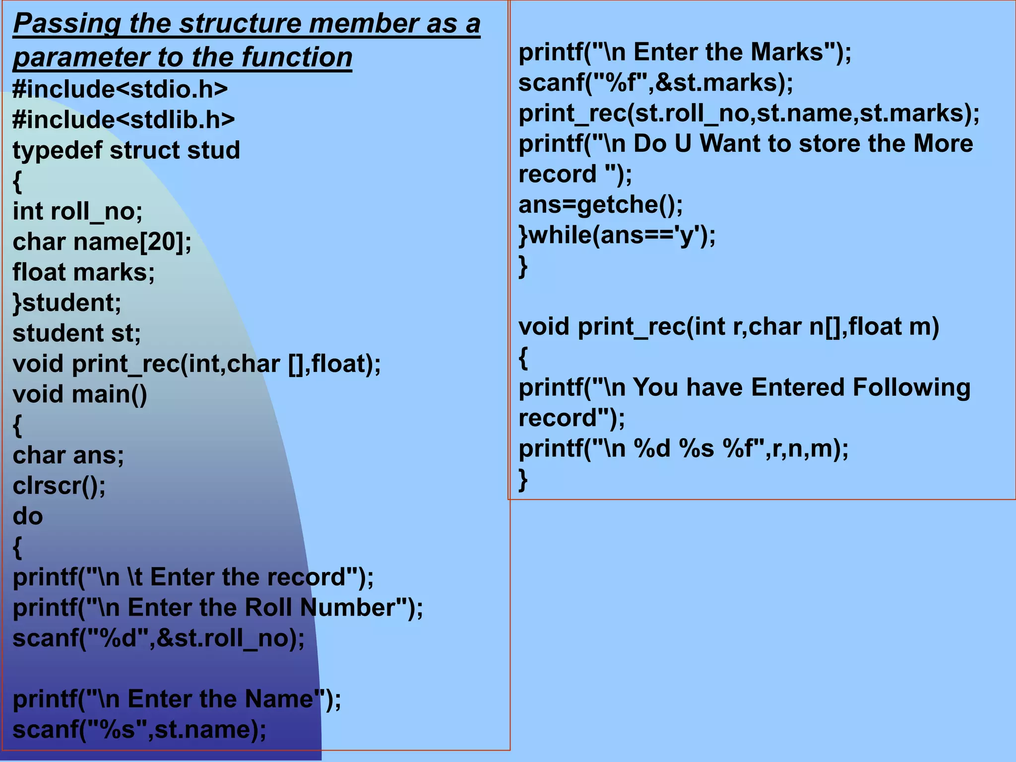 Passing the structure member as a
parameter to the function
#include<stdio.h>
#include<stdlib.h>
typedef struct stud
{
int roll_no;
char name[20];
float marks;
}student;
student st;
void print_rec(int,char [],float);
void main()
{
char ans;
clrscr();
do
{
printf("n t Enter the record");
printf("n Enter the Roll Number");
scanf("%d",&st.roll_no);
printf("n Enter the Name");
scanf("%s",st.name);
printf("n Enter the Marks");
scanf("%f",&st.marks);
print_rec(st.roll_no,st.name,st.marks);
printf("n Do U Want to store the More
record ");
ans=getche();
}while(ans=='y');
}
void print_rec(int r,char n[],float m)
{
printf("n You have Entered Following
record");
printf("n %d %s %f",r,n,m);
}
 