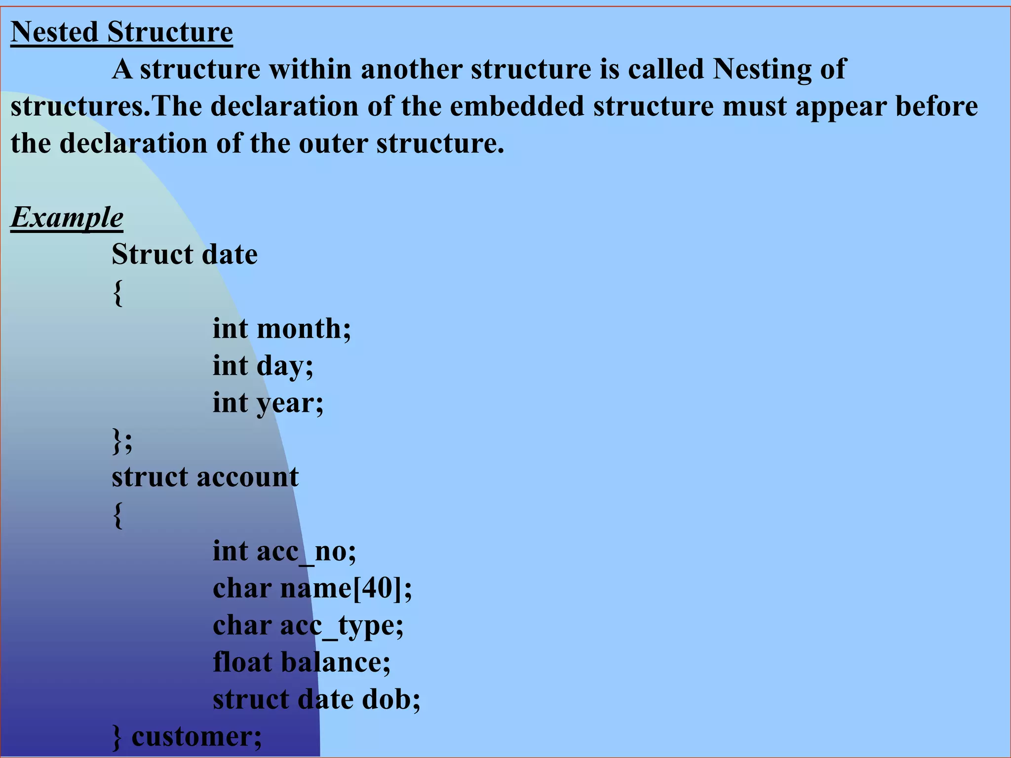 Nested Structure
A structure within another structure is called Nesting of
structures.The declaration of the embedded structure must appear before
the declaration of the outer structure.
Example
Struct date
{
int month;
int day;
int year;
};
struct account
{
int acc_no;
char name[40];
char acc_type;
float balance;
struct date dob;
} customer;
 