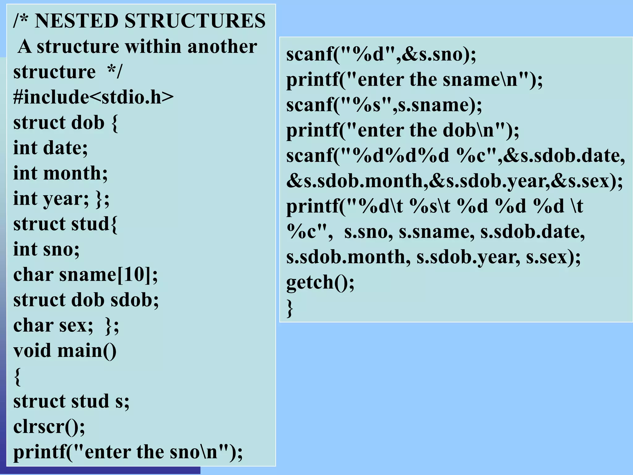 /* NESTED STRUCTURES
A structure within another
structure */
#include<stdio.h>
struct dob {
int date;
int month;
int year; };
struct stud{
int sno;
char sname[10];
struct dob sdob;
char sex; };
void main()
{
struct stud s;
clrscr();
printf("enter the snon");
scanf("%d",&s.sno);
printf("enter the snamen");
scanf("%s",s.sname);
printf("enter the dobn");
scanf("%d%d%d %c",&s.sdob.date,
&s.sdob.month,&s.sdob.year,&s.sex);
printf("%dt %st %d %d %d t
%c", s.sno, s.sname, s.sdob.date,
s.sdob.month, s.sdob.year, s.sex);
getch();
}
 