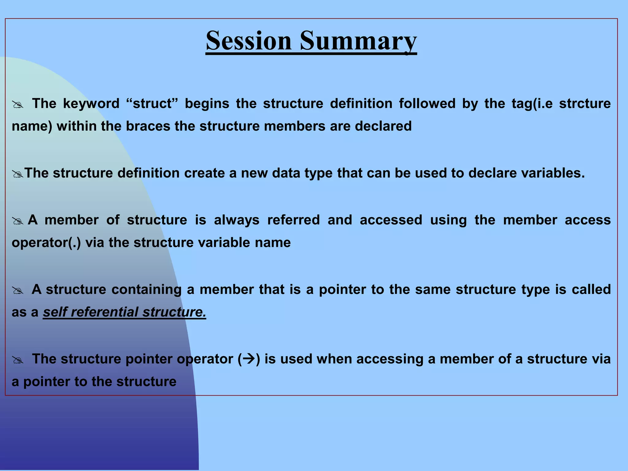 Session Summary
 The keyword “struct” begins the structure definition followed by the tag(i.e strcture
name) within the braces the structure members are declared
The structure definition create a new data type that can be used to declare variables.
 A member of structure is always referred and accessed using the member access
operator(.) via the structure variable name
 A structure containing a member that is a pointer to the same structure type is called
as a self referential structure.
 The structure pointer operator () is used when accessing a member of a structure via
a pointer to the structure
 