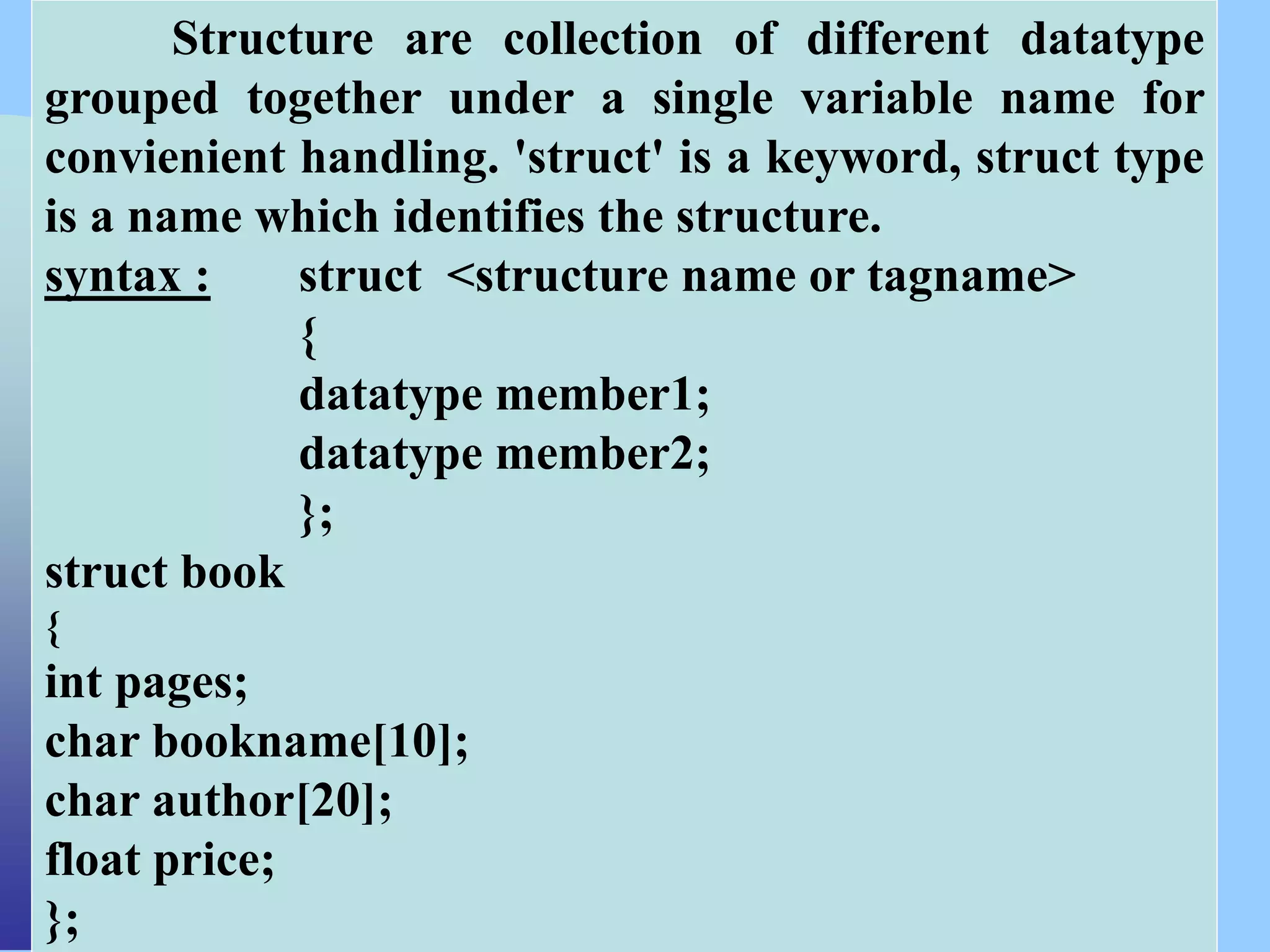 CSC COMPUTER EDUCATION,
M.K.B.NAGAR
Structure are collection of different datatype
grouped together under a single variable name for
convienient handling. 'struct' is a keyword, struct type
is a name which identifies the structure.
syntax : struct <structure name or tagname>
{
datatype member1;
datatype member2;
};
struct book
{
int pages;
char bookname[10];
char author[20];
float price;
};
 