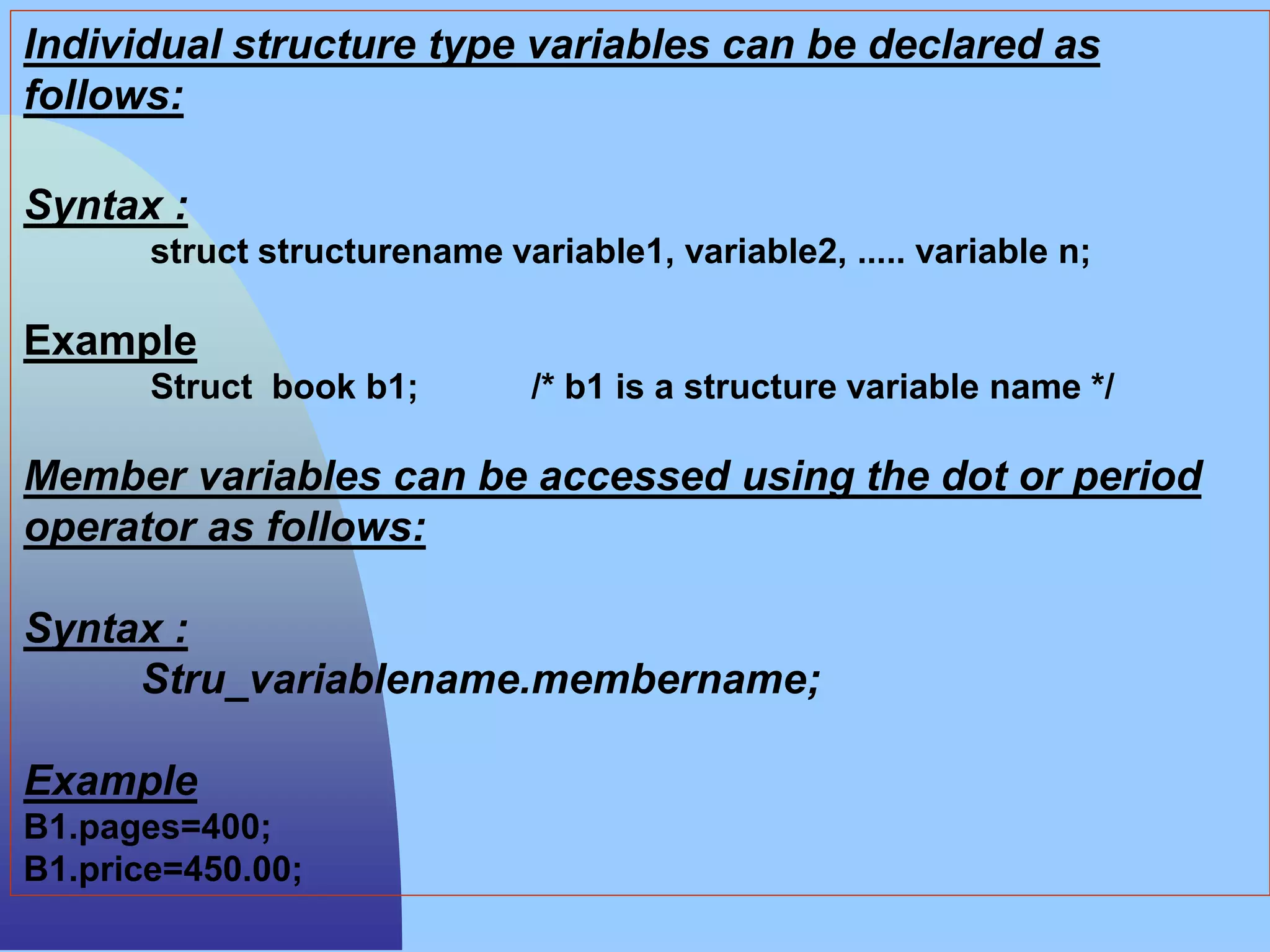 Individual structure type variables can be declared as
follows:
Syntax :
struct structurename variable1, variable2, ..... variable n;
Example
Struct book b1; /* b1 is a structure variable name */
Member variables can be accessed using the dot or period
operator as follows:
Syntax :
Stru_variablename.membername;
Example
B1.pages=400;
B1.price=450.00;
 