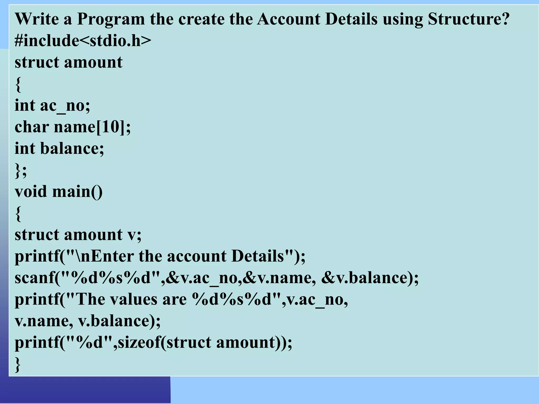 Write a Program the create the Account Details using Structure?
#include<stdio.h>
struct amount
{
int ac_no;
char name[10];
int balance;
};
void main()
{
struct amount v;
printf("nEnter the account Details");
scanf("%d%s%d",&v.ac_no,&v.name, &v.balance);
printf("The values are %d%s%d",v.ac_no,
v.name, v.balance);
printf("%d",sizeof(struct amount));
}
 