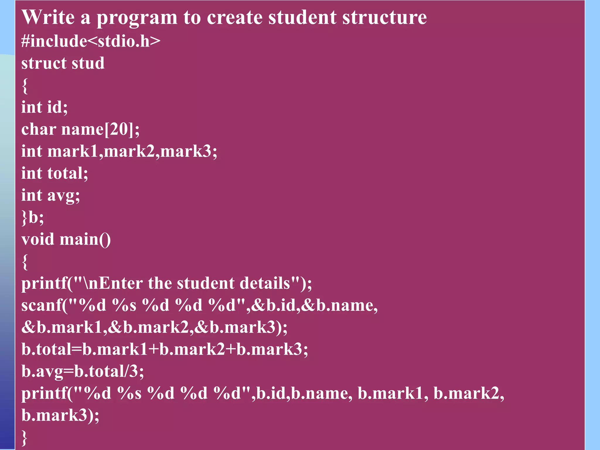CSC COMPUTER EDUCATION,
M.K.B.NAGAR
Write a program to create student structure
#include<stdio.h>
struct stud
{
int id;
char name[20];
int mark1,mark2,mark3;
int total;
int avg;
}b;
void main()
{
printf("nEnter the student details");
scanf("%d %s %d %d %d",&b.id,&b.name,
&b.mark1,&b.mark2,&b.mark3);
b.total=b.mark1+b.mark2+b.mark3;
b.avg=b.total/3;
printf("%d %s %d %d %d",b.id,b.name, b.mark1, b.mark2,
b.mark3);
}
 