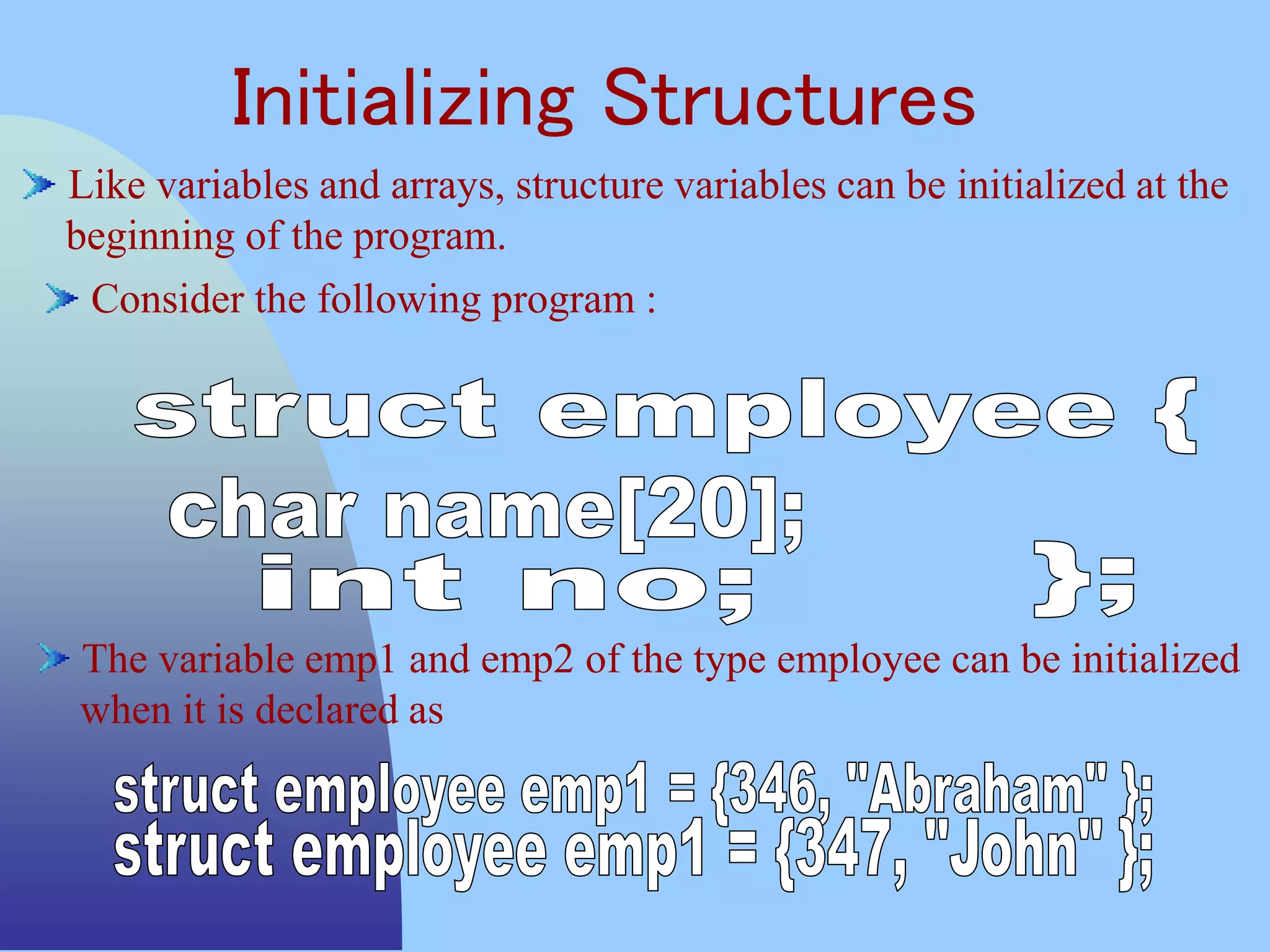 Initializing Structures
Like variables and arrays, structure variables can be initialized at the
beginning of the program.
Consider the following program :
The variable emp1 and emp2 of the type employee can be initialized
when it is declared as
 
