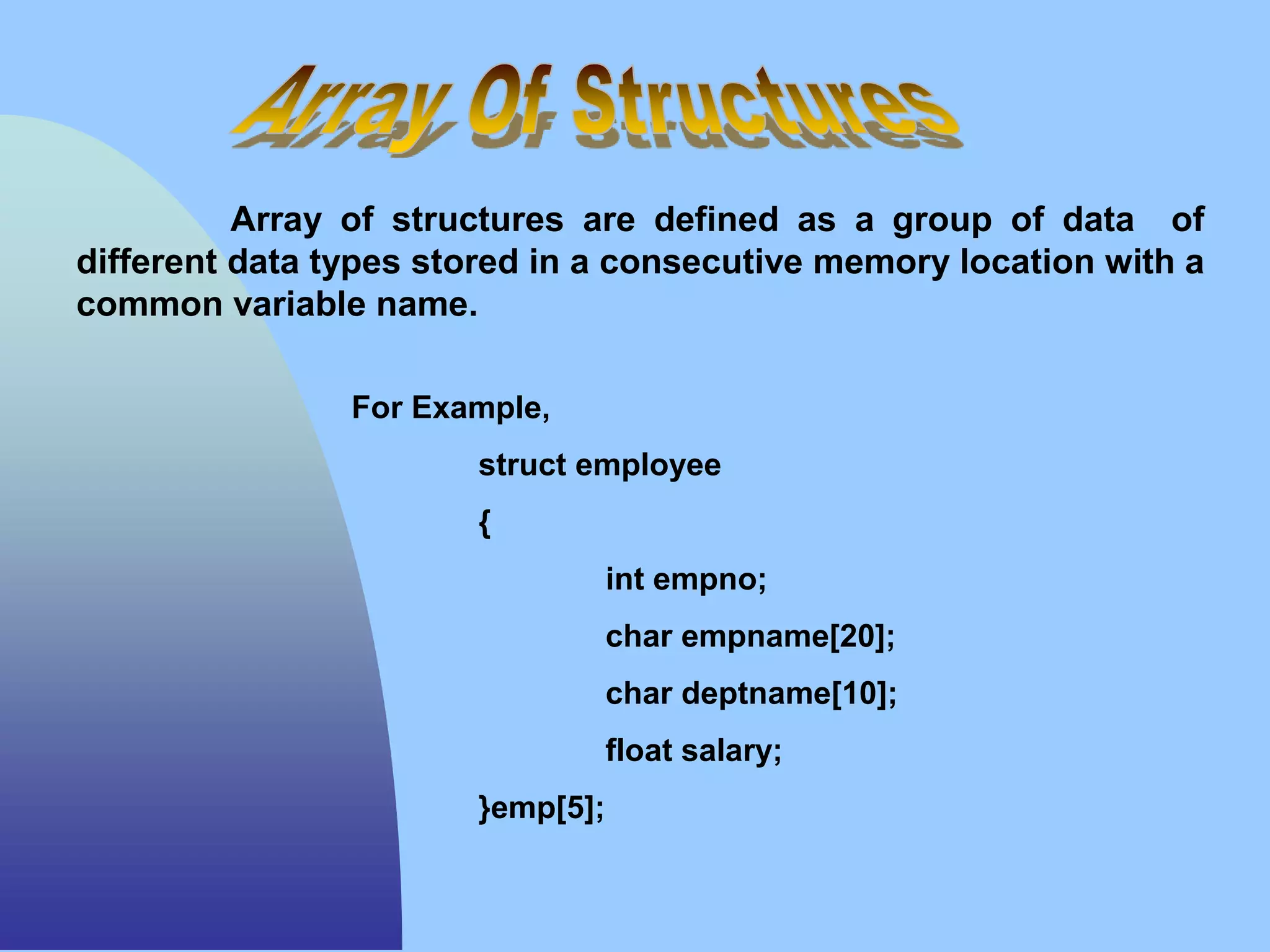 Array of structures are defined as a group of data of
different data types stored in a consecutive memory location with a
common variable name.
For Example,
struct employee
{
int empno;
char empname[20];
char deptname[10];
float salary;
}emp[5];
 