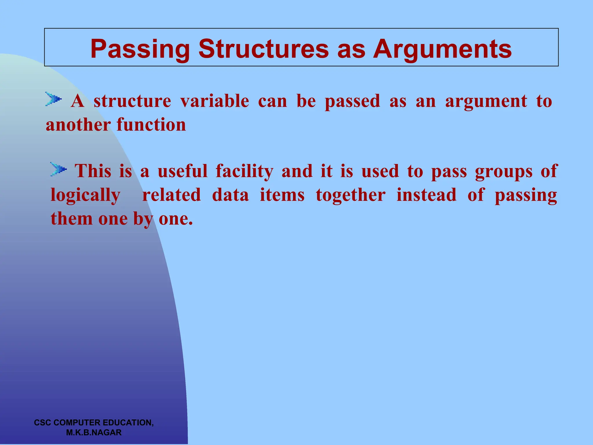 CSC COMPUTER EDUCATION, M.K.B.NAGAR Passing Structures as Arguments A structure variable can be passed as an argument to another function This is a useful facility and it is used to pass groups of logically related data items together instead of passing them one by one. 