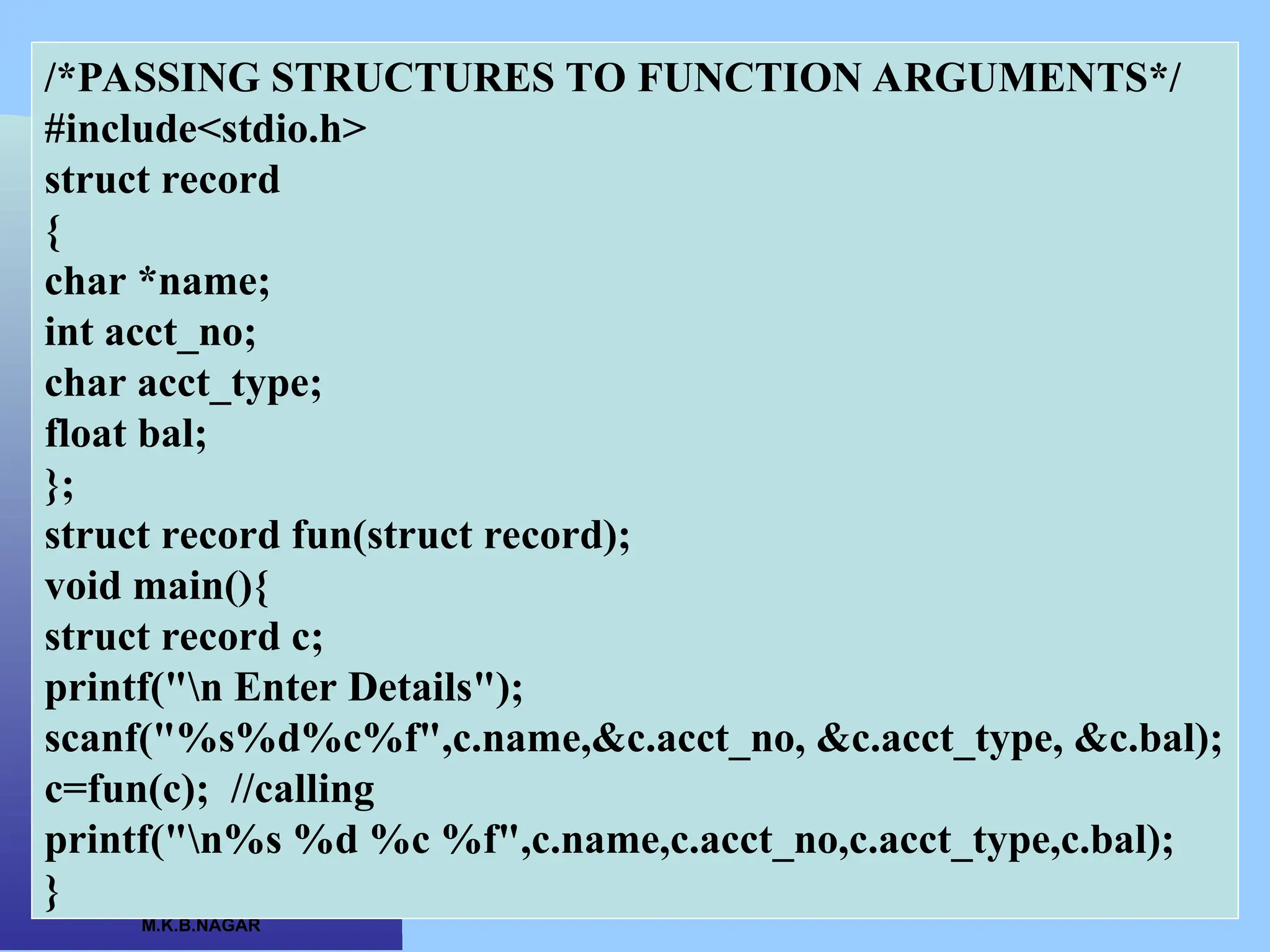 CSC COMPUTER EDUCATION, M.K.B.NAGAR /*PASSING STRUCTURES TO FUNCTION ARGUMENTS*/ #include<stdio.h> struct record { char *name; int acct_no; char acct_type; float bal; }; struct record fun(struct record); void main(){ struct record c; printf("n Enter Details"); scanf("%s%d%c%f",c.name,&c.acct_no, &c.acct_type, &c.bal); c=fun(c); //calling printf("n%s %d %c %f",c.name,c.acct_no,c.acct_type,c.bal); } 