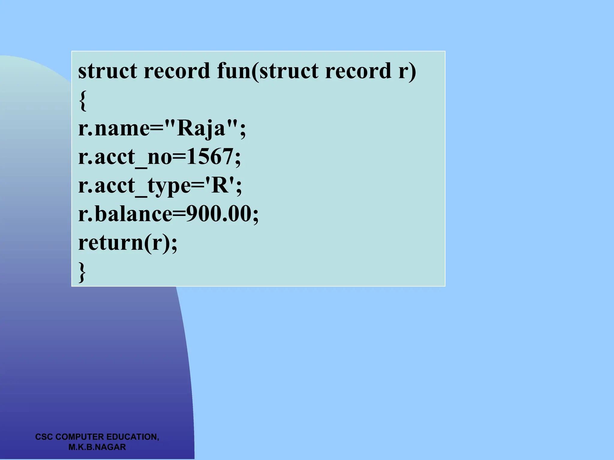 CSC COMPUTER EDUCATION, M.K.B.NAGAR struct record fun(struct record r) { r.name="Raja"; r.acct_no=1567; r.acct_type='R'; r.balance=900.00; return(r); } 